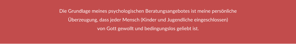 Die Grundlage meines psychologischen Beratungsangebotes ist meine persönliche Überzeugung, dass jeder Mensch (Kinder und Jugendliche eingeschlossen)  von Gott gewollt und bedingungslos geliebt ist.