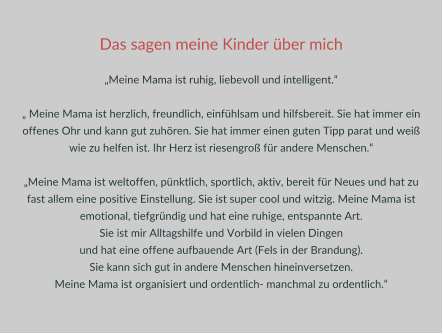 Das sagen meine Kinder über mich  „Meine Mama ist ruhig, liebevoll und intelligent.“  „ Meine Mama ist herzlich, freundlich, einfühlsam und hilfsbereit. Sie hat immer ein offenes Ohr und kann gut zuhören. Sie hat immer einen guten Tipp parat und weiß wie zu helfen ist. Ihr Herz ist riesengroß für andere Menschen.“  „Meine Mama ist weltoffen, pünktlich, sportlich, aktiv, bereit für Neues und hat zu fast allem eine positive Einstellung. Sie ist super cool und witzig. Meine Mama ist emotional, tiefgründig und hat eine ruhige, entspannte Art.  Sie ist mir Alltagshilfe und Vorbild in vielen Dingen  und hat eine offene aufbauende Art (Fels in der Brandung).  Sie kann sich gut in andere Menschen hineinversetzen.  Meine Mama ist organisiert und ordentlich- manchmal zu ordentlich.“