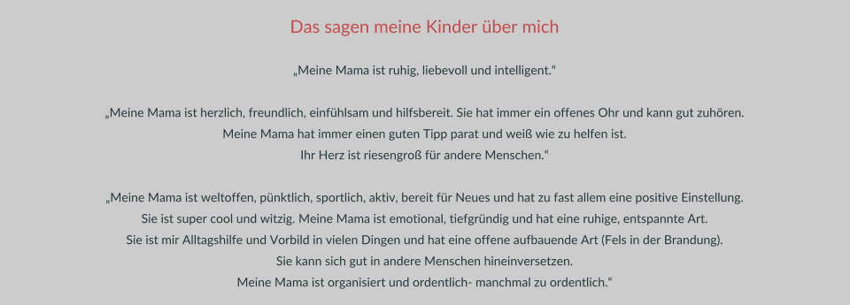 Das sagen meine Kinder über mich  „Meine Mama ist ruhig, liebevoll und intelligent.“  „Meine Mama ist herzlich, freundlich, einfühlsam und hilfsbereit. Sie hat immer ein offenes Ohr und kann gut zuhören.  Meine Mama hat immer einen guten Tipp parat und weiß wie zu helfen ist.  Ihr Herz ist riesengroß für andere Menschen.“  „Meine Mama ist weltoffen, pünktlich, sportlich, aktiv, bereit für Neues und hat zu fast allem eine positive Einstellung.  Sie ist super cool und witzig. Meine Mama ist emotional, tiefgründig und hat eine ruhige, entspannte Art.  Sie ist mir Alltagshilfe und Vorbild in vielen Dingen und hat eine offene aufbauende Art (Fels in der Brandung).  Sie kann sich gut in andere Menschen hineinversetzen.  Meine Mama ist organisiert und ordentlich- manchmal zu ordentlich.“